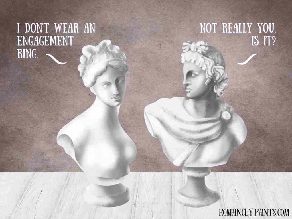 Two marble busts with only shoulders and heads (no arms) are conversing. 

"I don't wear an engagement ring," says Marble Bust 1.

"Not really you, is it?" says Marble Bust 2.